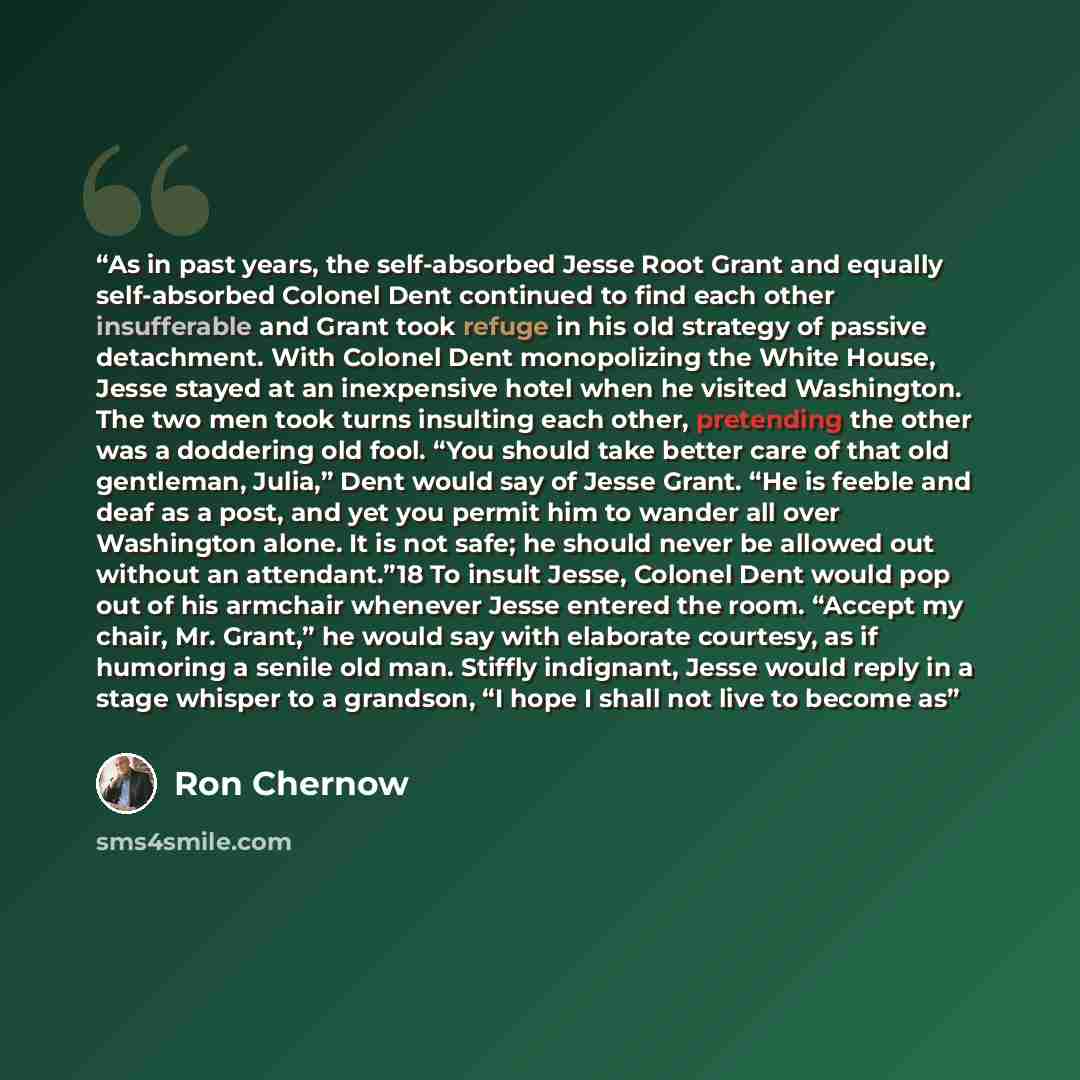 “As in past years, the self-absorbed Jesse Root Grant and equally self-absorbed Colonel Dent continued to find each other insufferable and Grant took refuge in his old strategy of passive detachment. With Colonel Dent monopolizing the White House, Jesse stayed at an inexpensive hotel when he…” quote by Ron Chernow