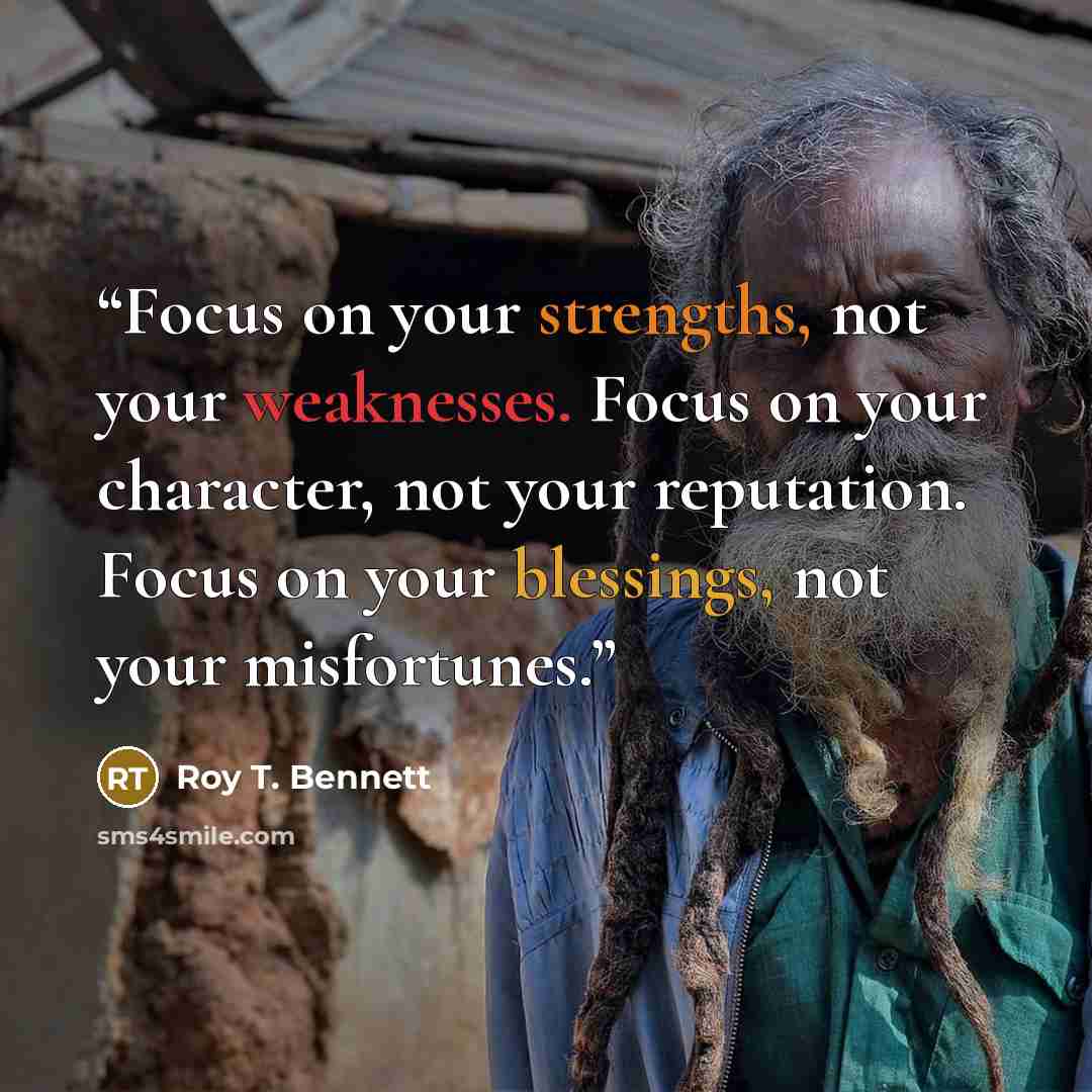 “Focus on your strengths, not your weaknesses. Focus on your character, not your reputation. Focus on your blessings, not your misfortunes.” quote by Roy T. Bennett