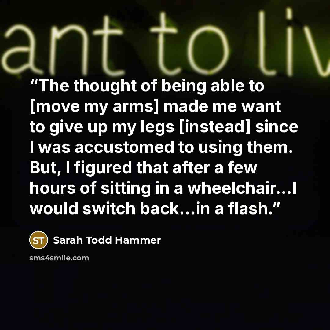 “The thought of being able to [move my arms] made me want to give up my legs [instead] since I was accustomed to using them. But, I figured that after a few hours of sitting in a wheelchair...I would switch back...in a flash.” quote by Sarah Todd Hammer