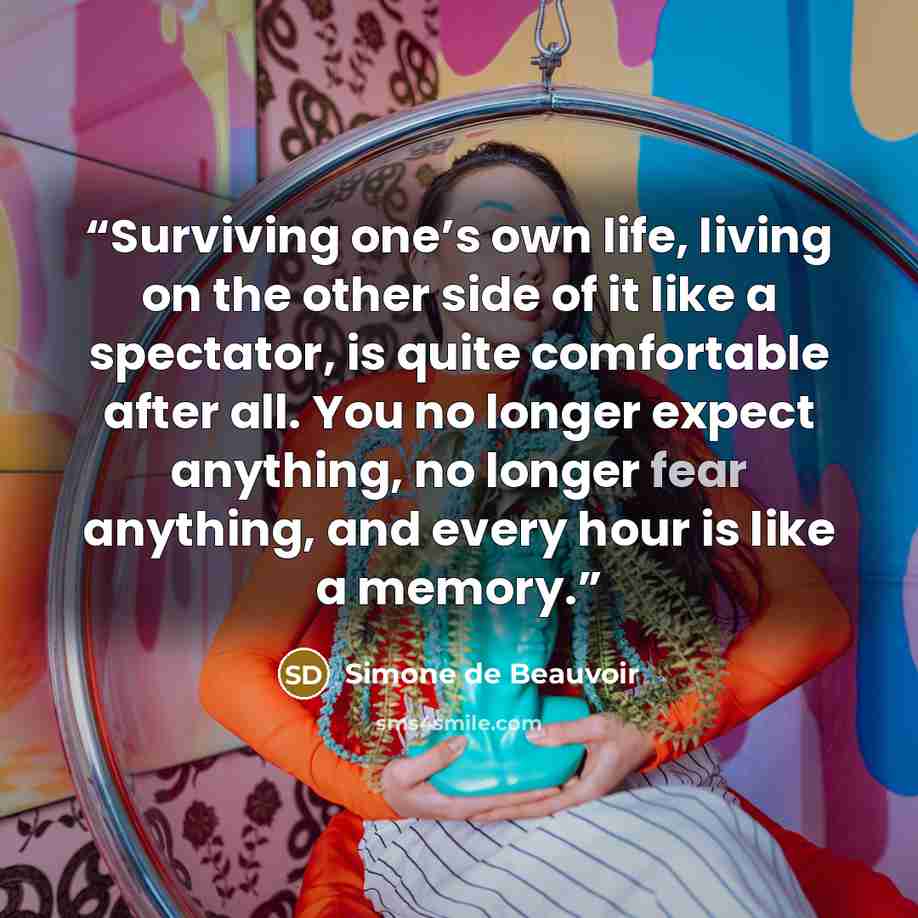 “Surviving one’s own life, living on the other side of it like a spectator, is quite comfortable after all. You no longer expect anything, no longer fear anything, and every hour is like a memory.” quote by Simone de Beauvoir