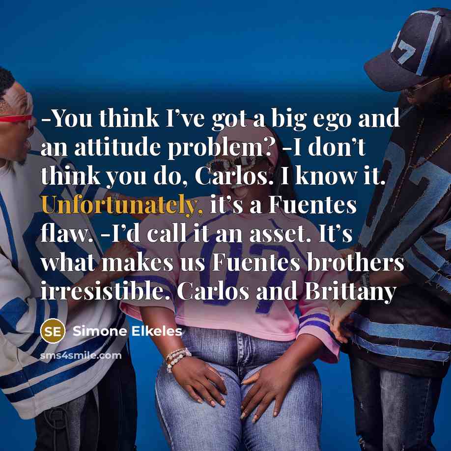 “-You think I’ve got a big ego and an attitude problem? -I don’t think you do, Carlos. I know it. Unfortunately, it’s a Fuentes flaw. -I’d call it an asset. It’s what makes us Fuentes brothers irresistible. Carlos and Brittany” quote by Simone Elkeles