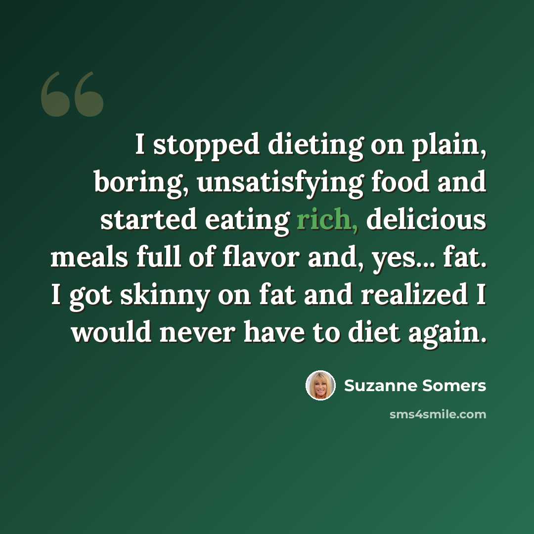 “I stopped dieting on plain, boring, unsatisfying food and started eating rich, delicious meals full of flavor and, yes... fat. I got skinny on fat and realized I would never have to diet again.” quote by Suzanne Somers