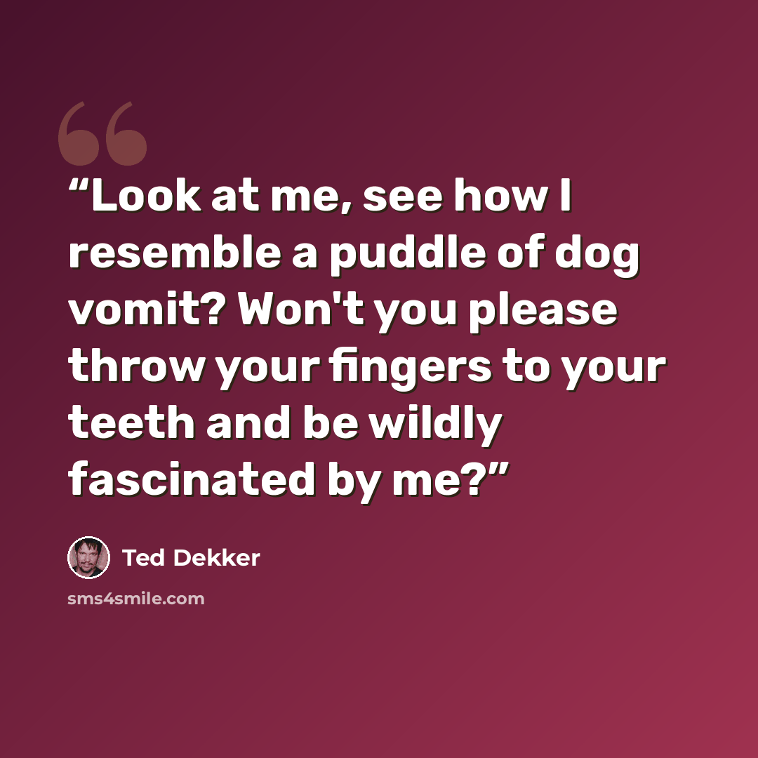 “Look at me, see how I resemble a puddle of dog vomit? Won't you please throw your fingers to your teeth and be wildly fascinated by me?” quote by Ted Dekker