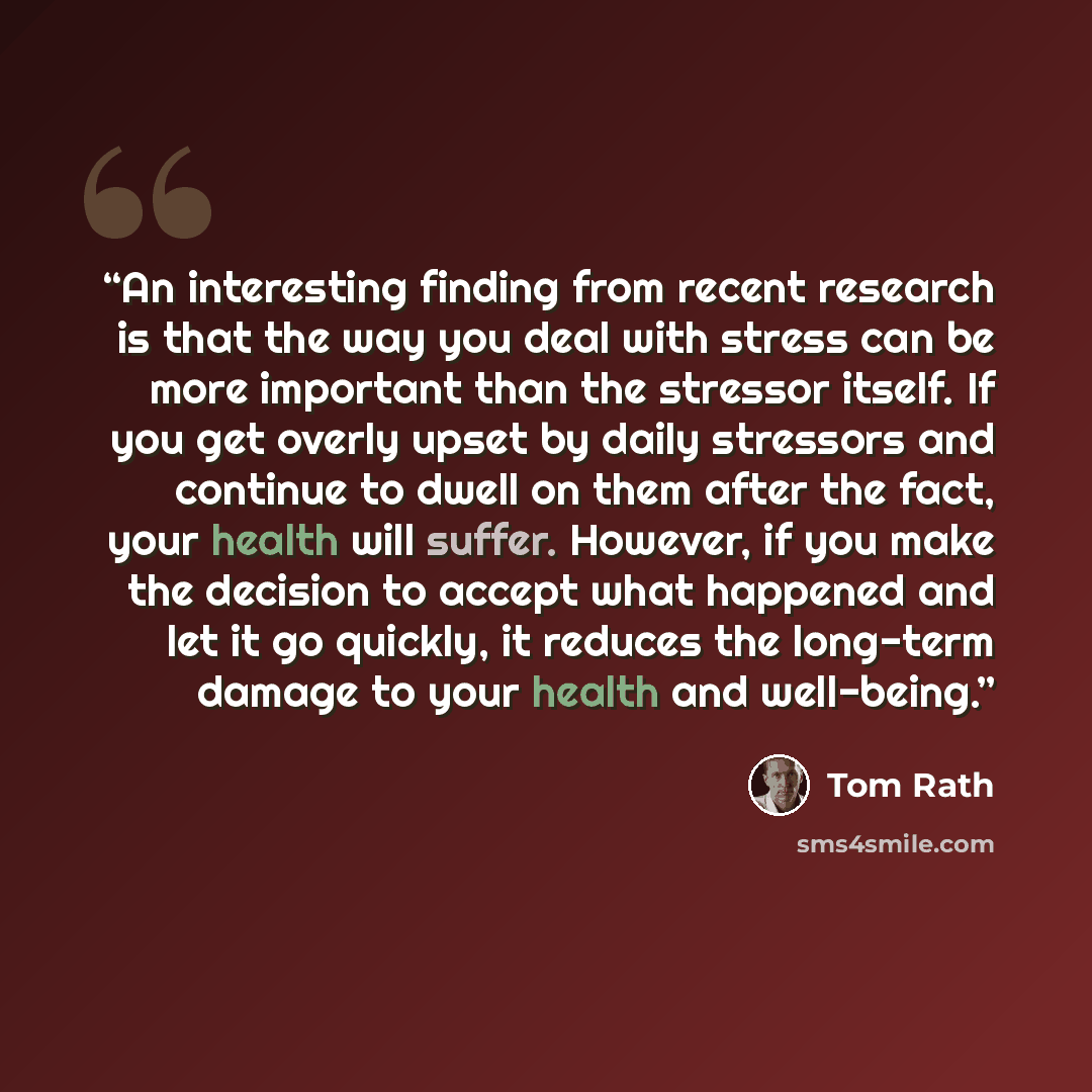 “An interesting finding from recent research is that the way you deal with stress can be more important than the stressor itself. If you get overly upset by daily stressors and continue to dwell on them after the fact, your health will suffer. However, if you make the decision to accept what…” quote by Tom Rath