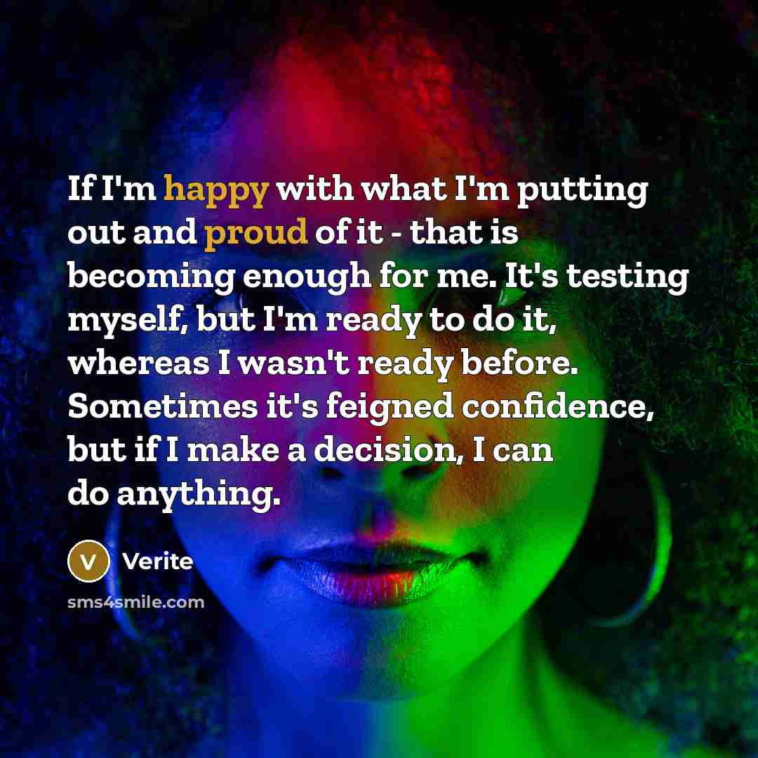 “If I'm happy with what I'm putting out and proud of it - that is becoming enough for me. It's testing myself, but I'm ready to do it, whereas I wasn't ready before. Sometimes it's feigned confidence, but if I make a decision, I can do anything.” quote by Verite