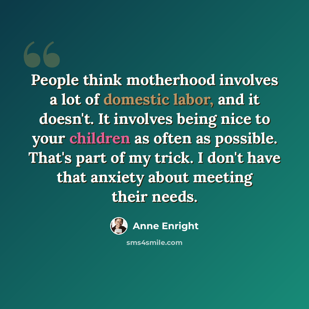 “People think motherhood involves a lot of domestic labor, and it doesn't. It involves being nice to your children as often as possible. That's part of my trick. I don't have that anxiety about meeting their needs.” quote by Anne Enright