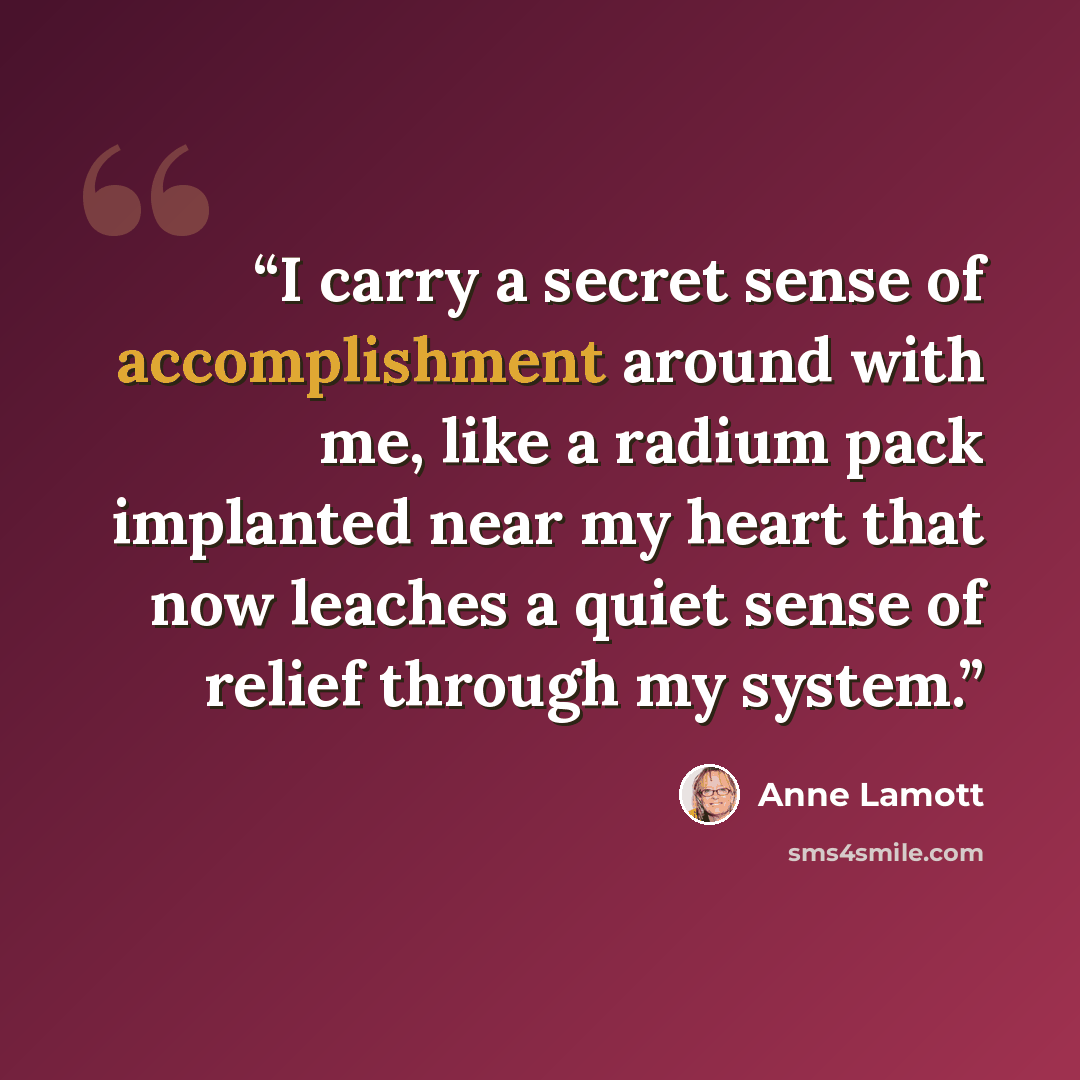 “I carry a secret sense of accomplishment around with me, like a radium pack implanted near my heart that now leaches a quiet sense of relief through my system.” quote by Anne Lamott