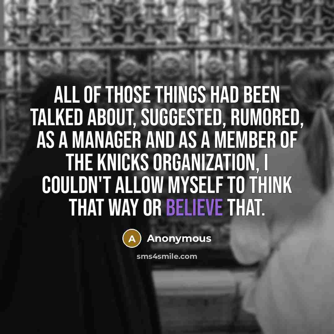 “All of those things had been talked about, suggested, rumored, as a manager and as a member of the Knicks organization, I couldn't allow myself to think that way or believe that.” quote by Anonymous