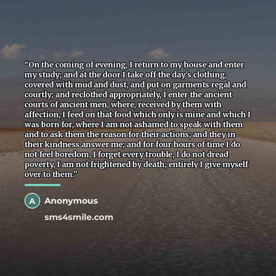 “On the coming of evening, I return to my house and enter my study; and at the door I take off the day's clothing, covered with mud and dust, and put on garments regal and courtly; and reclothed appropriately, I enter the ancient courts of ancient men, where, received by them with affection, I feed…” quote by Anonymous