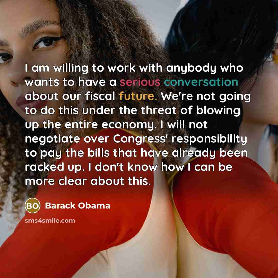 “I am willing to work with anybody who wants to have a serious conversation about our fiscal future. We're not going to do this under the threat of blowing up the entire economy. I will not negotiate over Congress' responsibility to pay the bills that have already been racked up. I don't know how I…” quote by Barack Obama