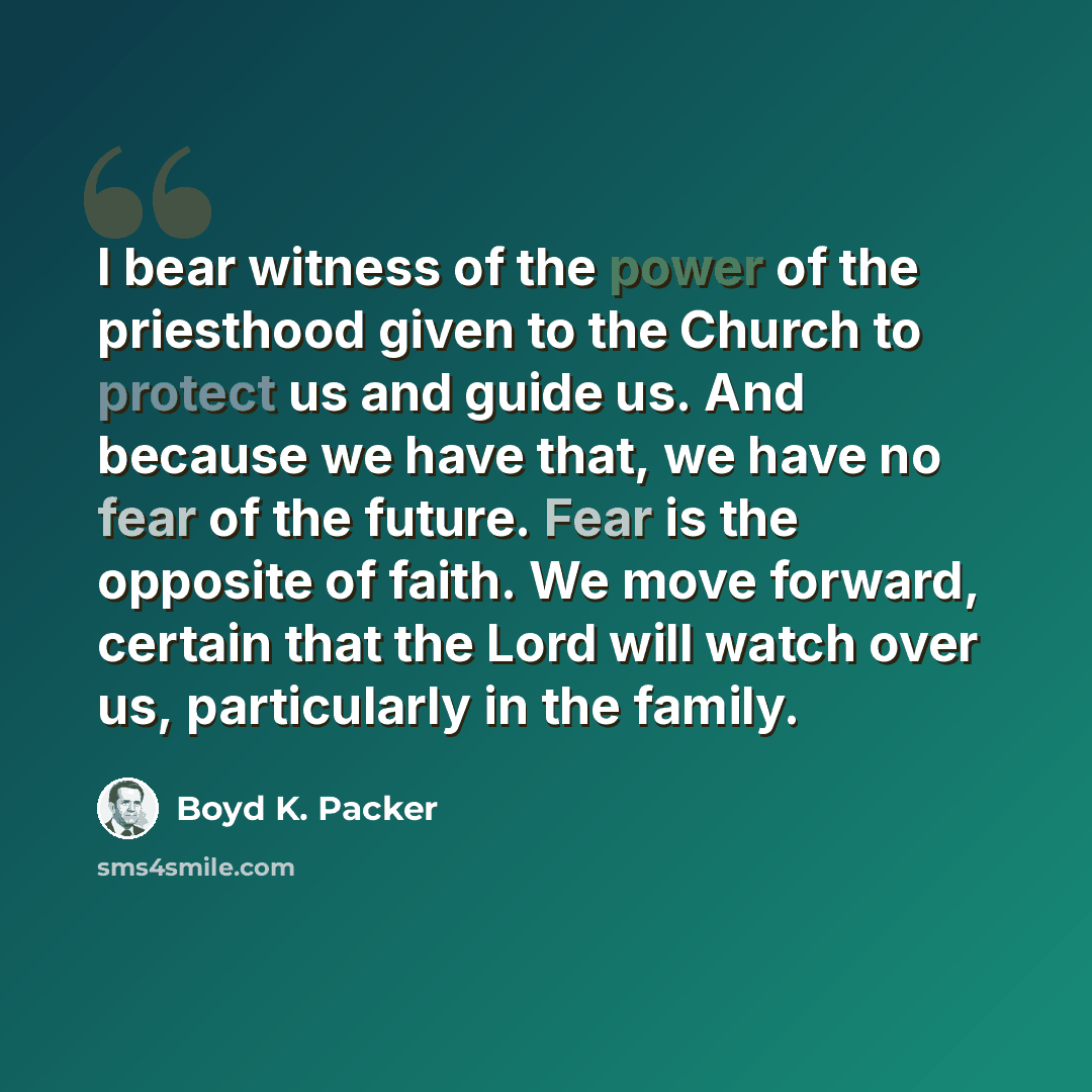 “I bear witness of the power of the priesthood given to the Church to protect us and guide us. And because we have that, we have no fear of the future. Fear is the opposite of faith. We move forward, certain that the Lord will watch over us, particularly in the family.” quote by Boyd K. Packer