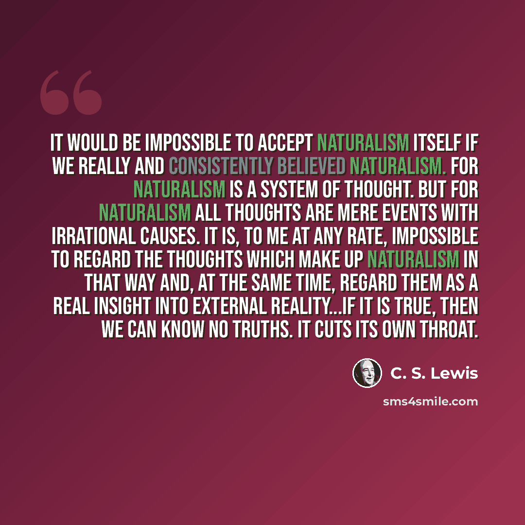 “It would be impossible to accept naturalism itself if we really and consistently believed naturalism. For naturalism is a system of thought. But for naturalism all thoughts are mere events with irrational causes. It is, to me at any rate, impossible to regard the thoughts which make up naturalism…” quote by C. S. Lewis