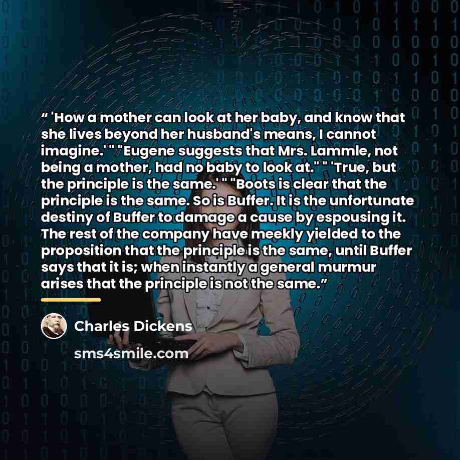 “'How a mother can look at her baby, and know that she lives beyond her husband's means, I cannot imagine.' " "Eugene suggests that Mrs. Lammle, not being a mother, had no baby to look at." " 'True, but the principle is the same.' " "Boots is clear that the principle is the same. So is Buffer. It…” quote by Charles Dickens