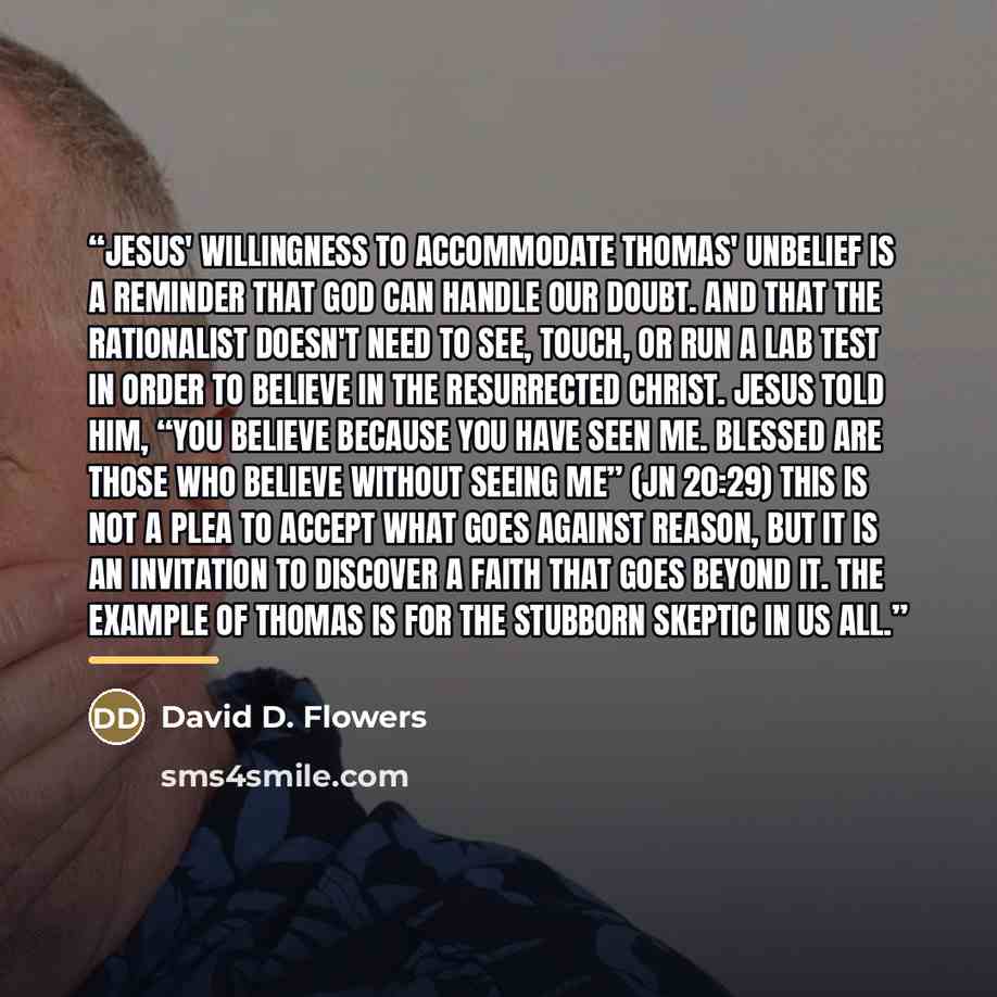 “Jesus' willingness to accommodate Thomas' unbelief is a reminder that God can handle our doubt. And that the rationalist doesn't need to see, touch, or run a lab test in order to believe in the resurrected Christ. Jesus told him, “You believe because you have seen me. Blessed are those who believe…” quote by David D. Flowers