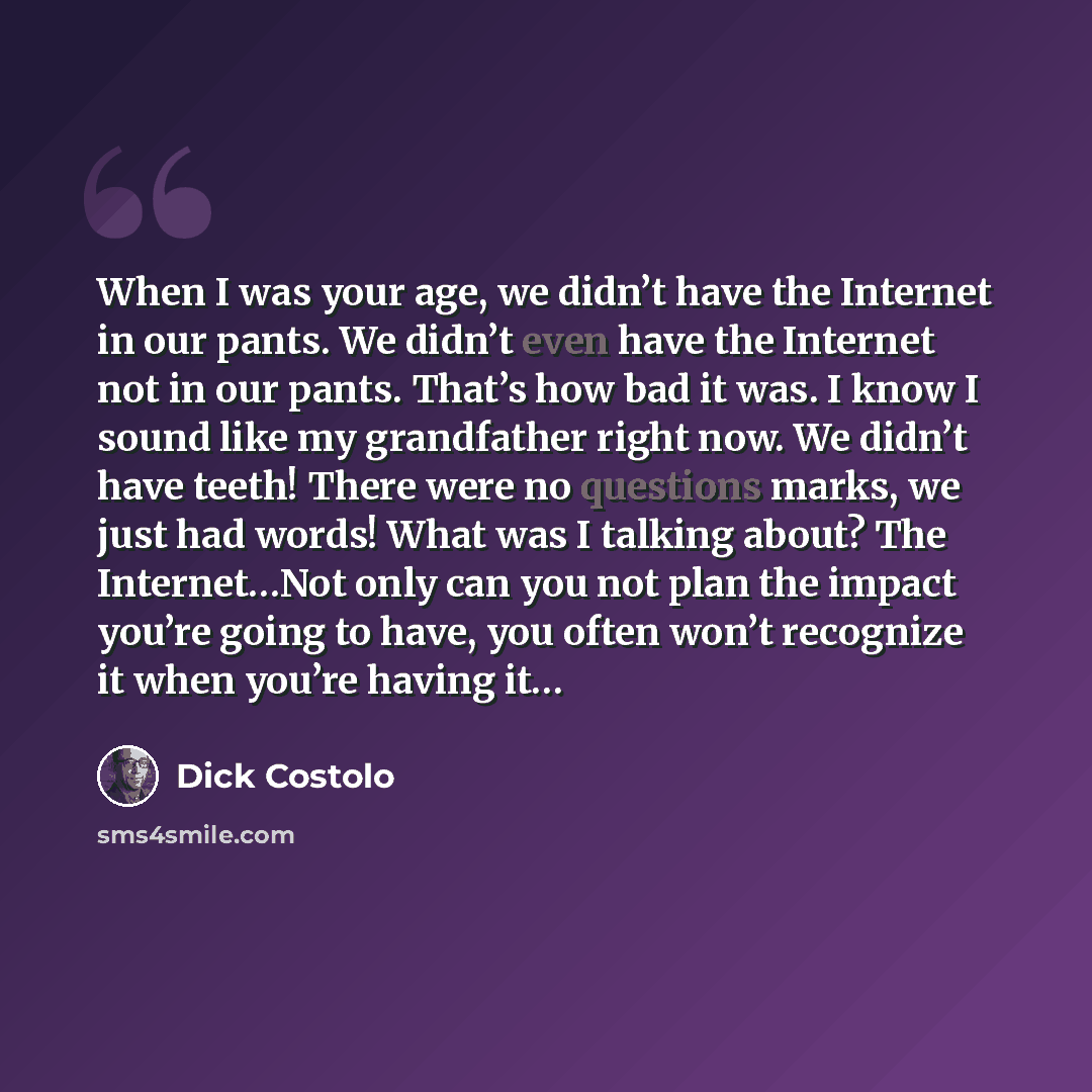 “When I was your age, we didn’t have the Internet in our pants. We didn’t even have the Internet not in our pants. That’s how bad it was. I know I sound like my grandfather right now. We didn’t have teeth! There were no questions marks, we just had words! What was I talking about? The Internet…Not…” quote by Dick Costolo