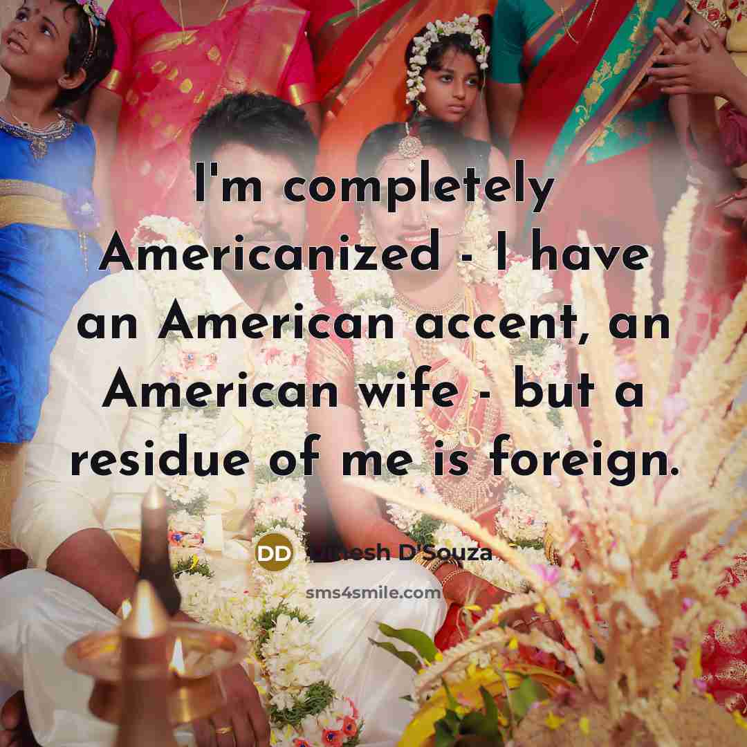 “I'm completely Americanized - I have an American accent, an American wife - but a residue of me is foreign.” quote by Dinesh D'Souza