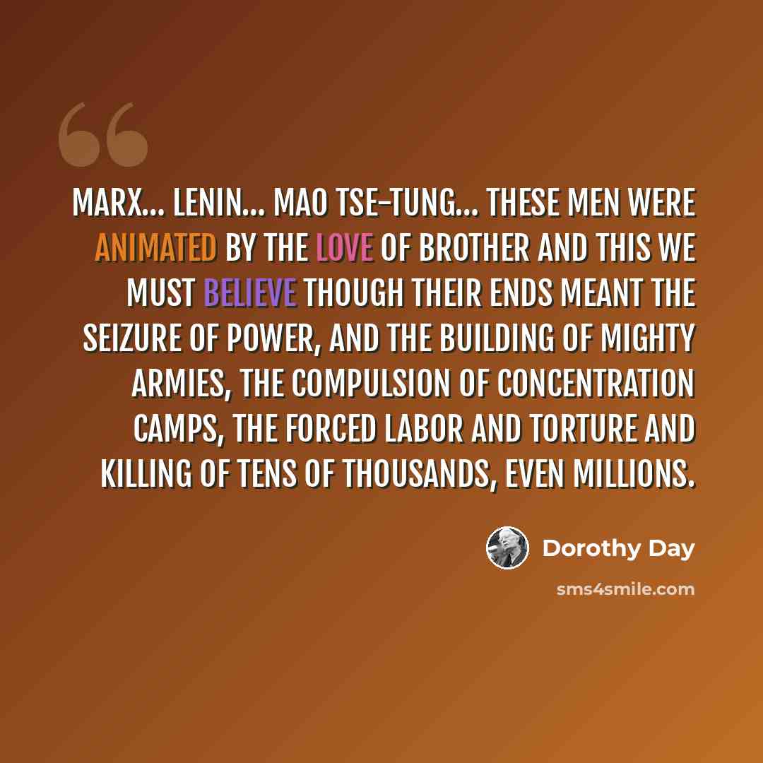 “Marx… Lenin… Mao Tse-Tung… These men were animated by the love of brother and this we must believe though their ends meant the seizure of power, and the building of mighty armies, the compulsion of concentration camps, the forced labor and torture and killing of tens of thousands, even millions.” quote by Dorothy Day