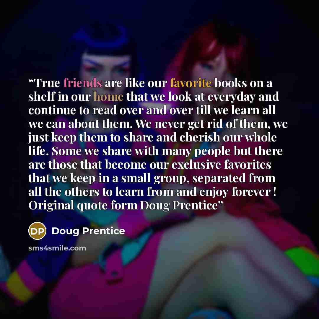 “True friends are like our favorite books on a shelf in our home that we look at everyday and continue to read over and over till we learn all we can about them. We never get rid of them, we just keep them to share and cherish our whole life. Some we share with many people but there are those that…” quote by Doug Prentice