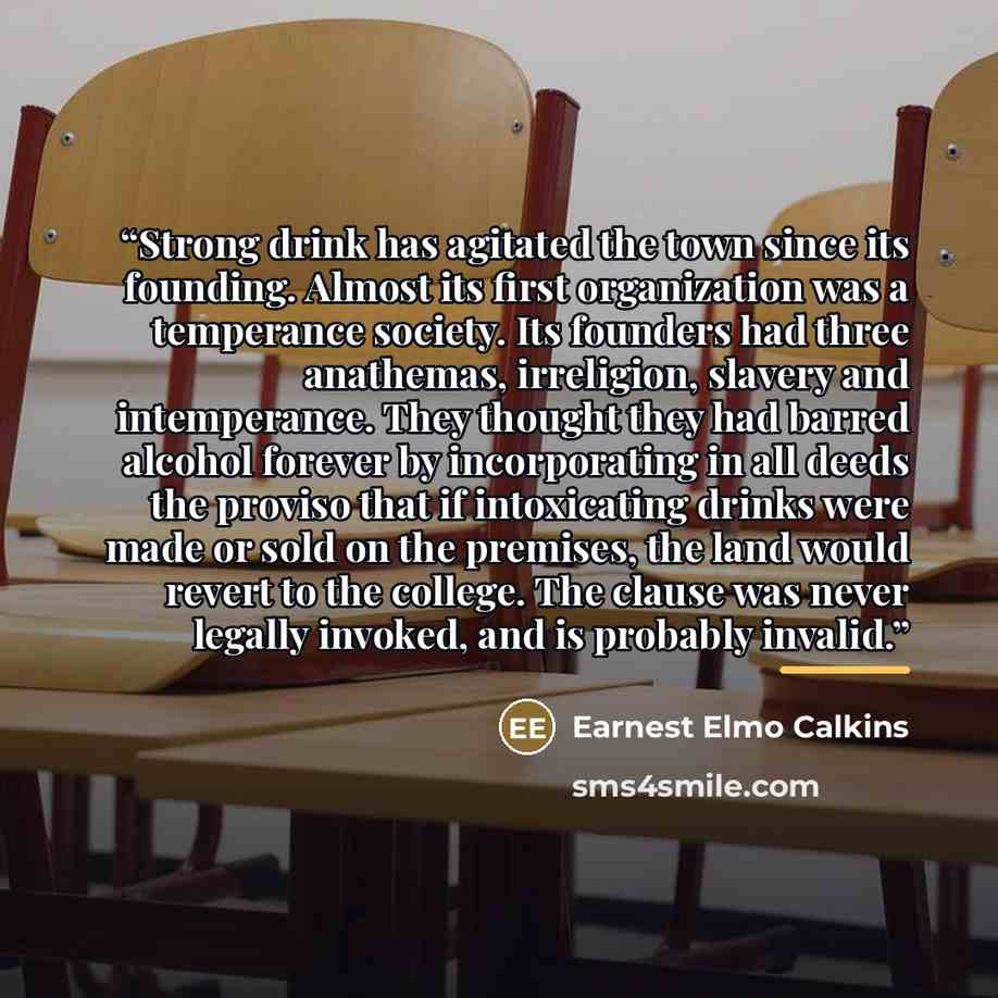 “Strong drink has agitated the town since its founding. Almost its first organization was a temperance society. Its founders had three anathemas, irreligion, slavery and intemperance. They thought they had barred alcohol forever by incorporating in all deeds the proviso that if intoxicating drinks…” quote by Earnest Elmo Calkins