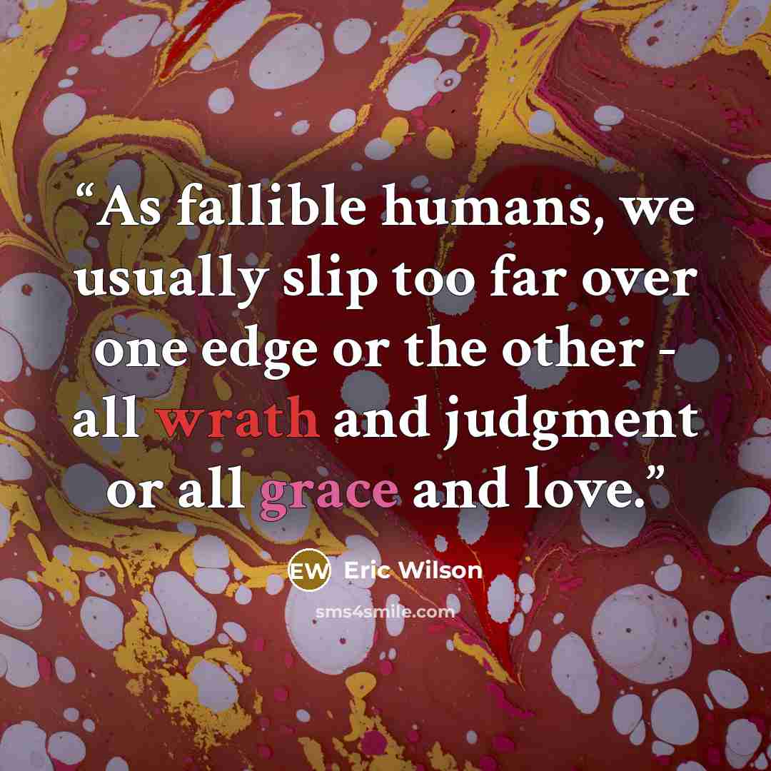 “As fallible humans, we usually slip too far over one edge or the other - all wrath and judgment or all grace and love.” quote by Eric Wilson