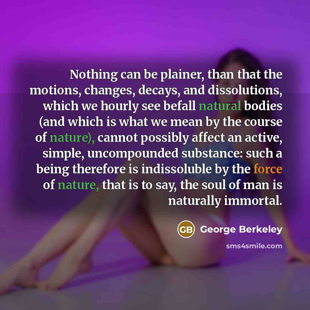 “Nothing can be plainer, than that the motions, changes, decays, and dissolutions, which we hourly see befall natural bodies (and which is what we mean by the course of nature), cannot possibly affect an active, simple, uncompounded substance: such a being therefore is indissoluble by the force of…” quote by George Berkeley
