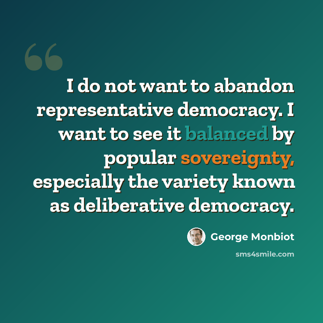“I do not want to abandon representative democracy. I want to see it balanced by popular sovereignty, especially the variety known as deliberative democracy.” quote by George Monbiot