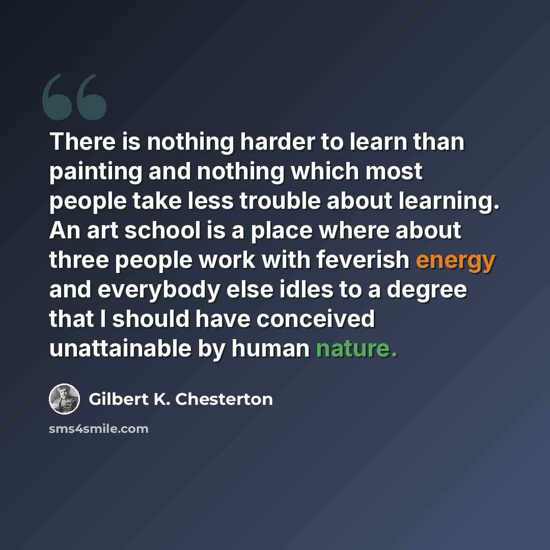 “There is nothing harder to learn than painting and nothing which most people take less trouble about learning. An art school is a place where about three people work with feverish energy and everybody else idles to a degree that I should have conceived unattainable by human nature.” quote by Gilbert K. Chesterton