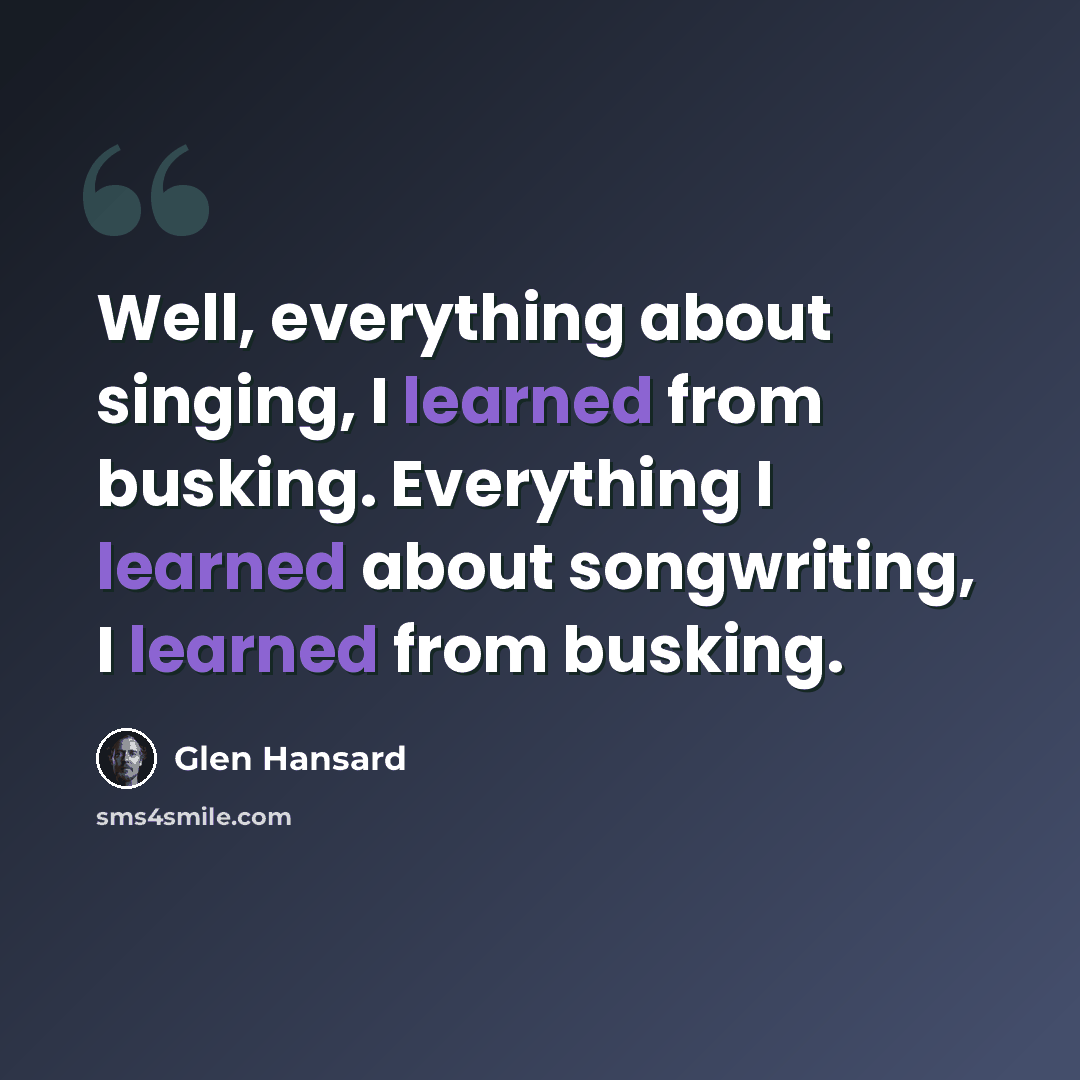 “Well, everything about singing, I learned from busking. Everything I learned about songwriting, I learned from busking.” quote by Glen Hansard