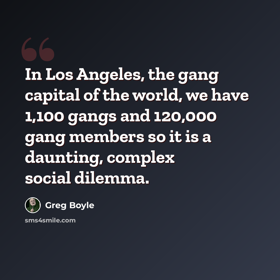 “In Los Angeles, the gang capital of the world, we have 1,100 gangs and 120,000 gang members so it is a daunting, complex social dilemma.” quote by Greg Boyle