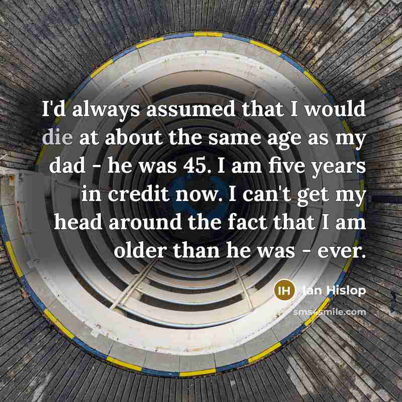 “I'd always assumed that I would die at about the same age as my dad - he was 45. I am five years in credit now. I can't get my head around the fact that I am older than he was - ever.” quote by Ian Hislop