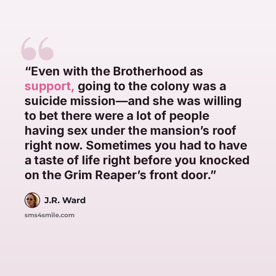 “Even with the Brotherhood as support, going to the colony was a suicide mission—and she was willing to bet there were a lot of people having sex under the mansion’s roof right now. Sometimes you had to have a taste of life right before you knocked on the Grim Reaper’s front door.” quote by J.R. Ward