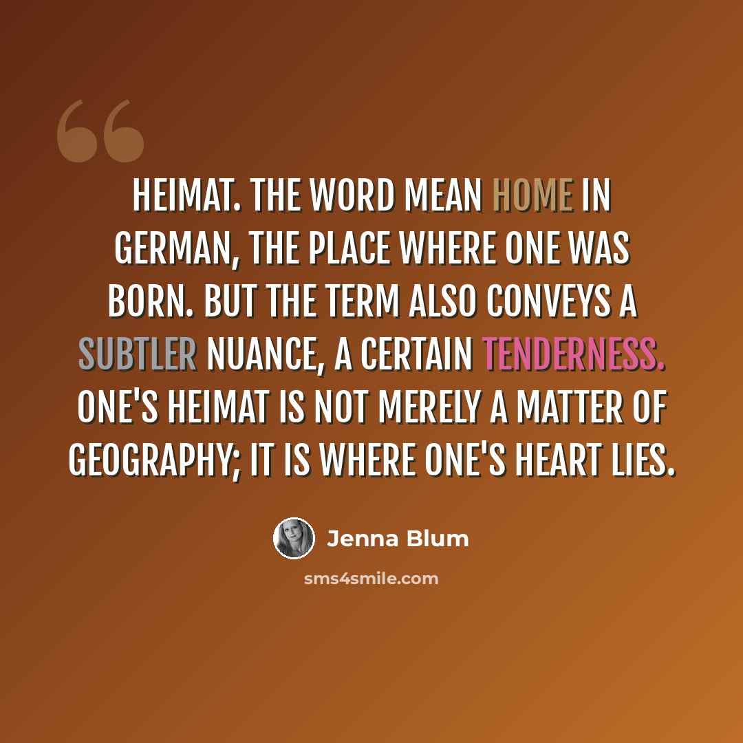 “Heimat. The word mean home in German, the place where one was born. But the term also conveys a subtler nuance, a certain tenderness. One's Heimat is not merely a matter of geography; it is where one's heart lies.” quote by Jenna Blum