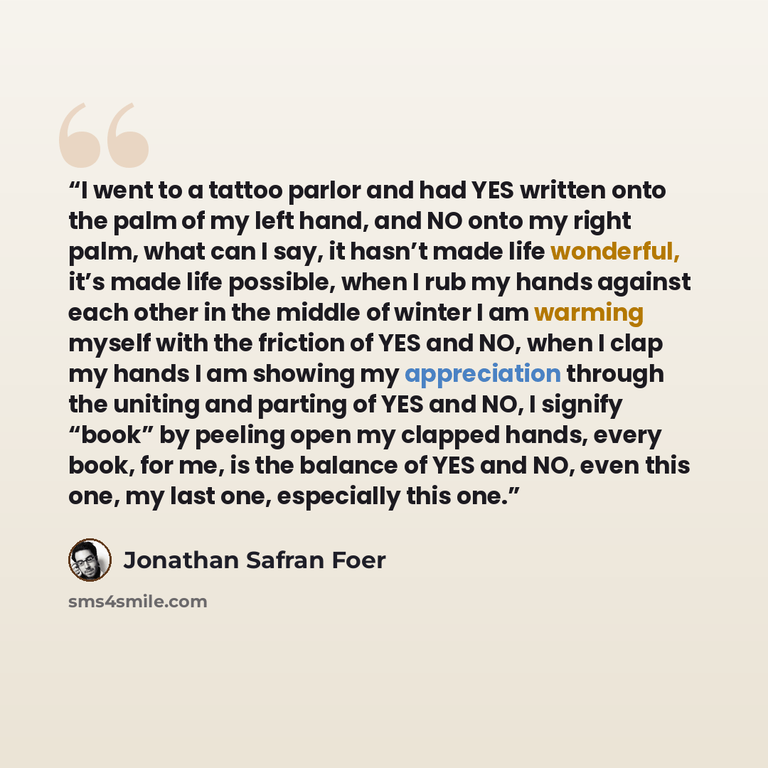 “I went to a tattoo parlor and had YES written onto the palm of my left hand, and NO onto my right palm, what can I say, it hasn’t made life wonderful, it’s made life possible, when I rub my hands against each other in the middle of winter I am warming myself with the friction of YES and NO, when I…” quote by Jonathan Safran Foer