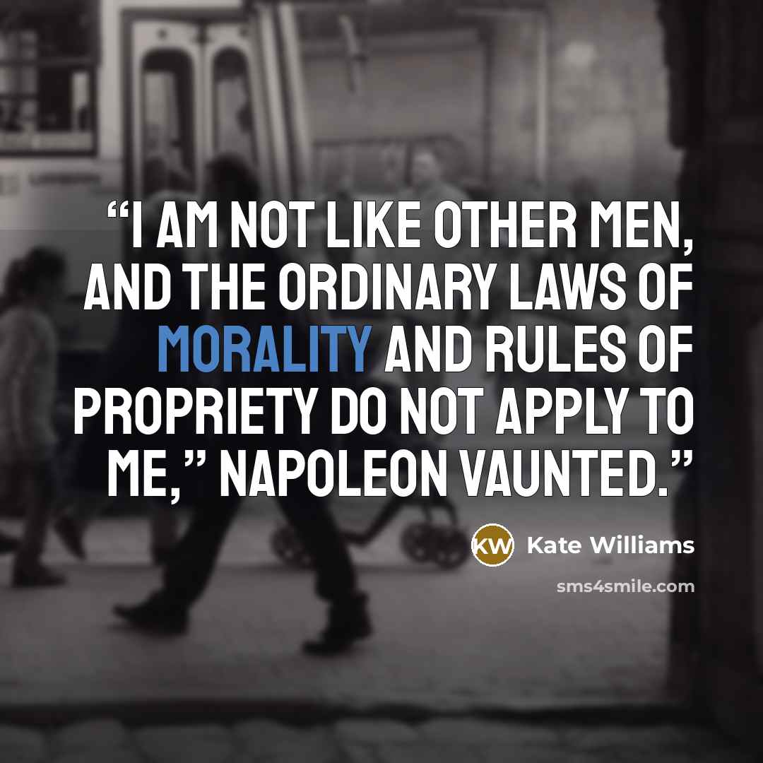 “I am not like other men, and the ordinary laws of morality and rules of propriety do not apply to me,” Napoleon vaunted.” quote by Kate Williams