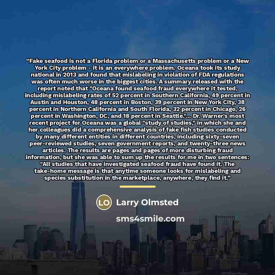 “Fake seafood is not a Florida problem or a Massachusetts problem or a New York City problem - it is an everywhere problem. Oceana took its study national in 2013 and found that mislabeling in violation of FDA regulations was often much worse in the biggest cities. A summary released with the…” quote by Larry Olmsted