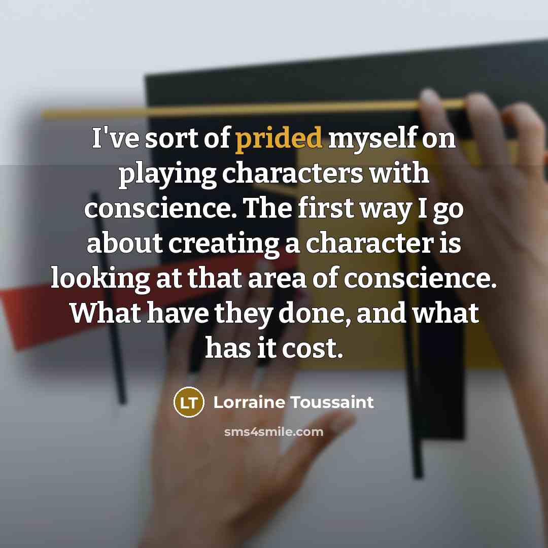 “I've sort of prided myself on playing characters with conscience. The first way I go about creating a character is looking at that area of conscience. What have they done, and what has it cost.” quote by Lorraine Toussaint