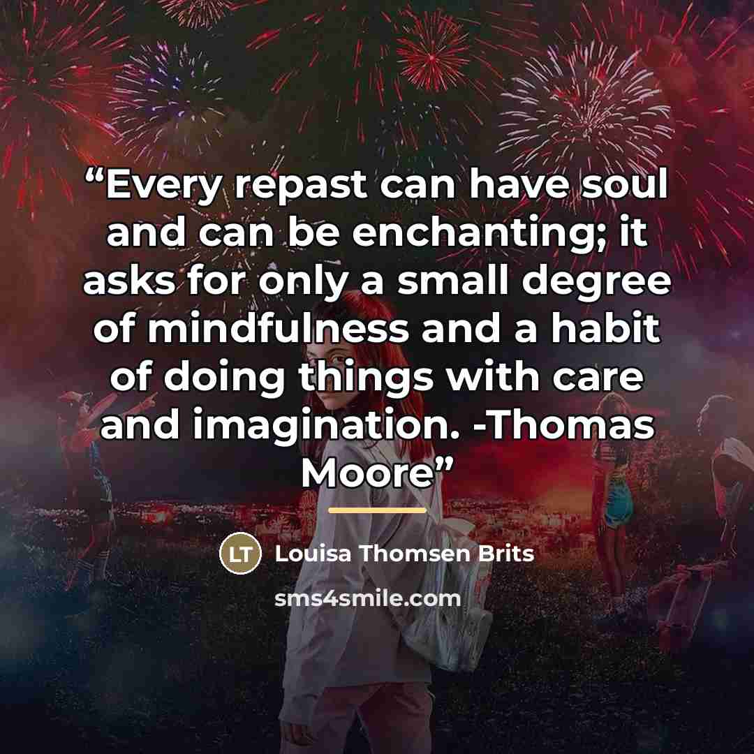 “Every repast can have soul and can be enchanting; it asks for only a small degree of mindfulness and a habit of doing things with care and imagination. -Thomas Moore” quote by Louisa Thomsen Brits