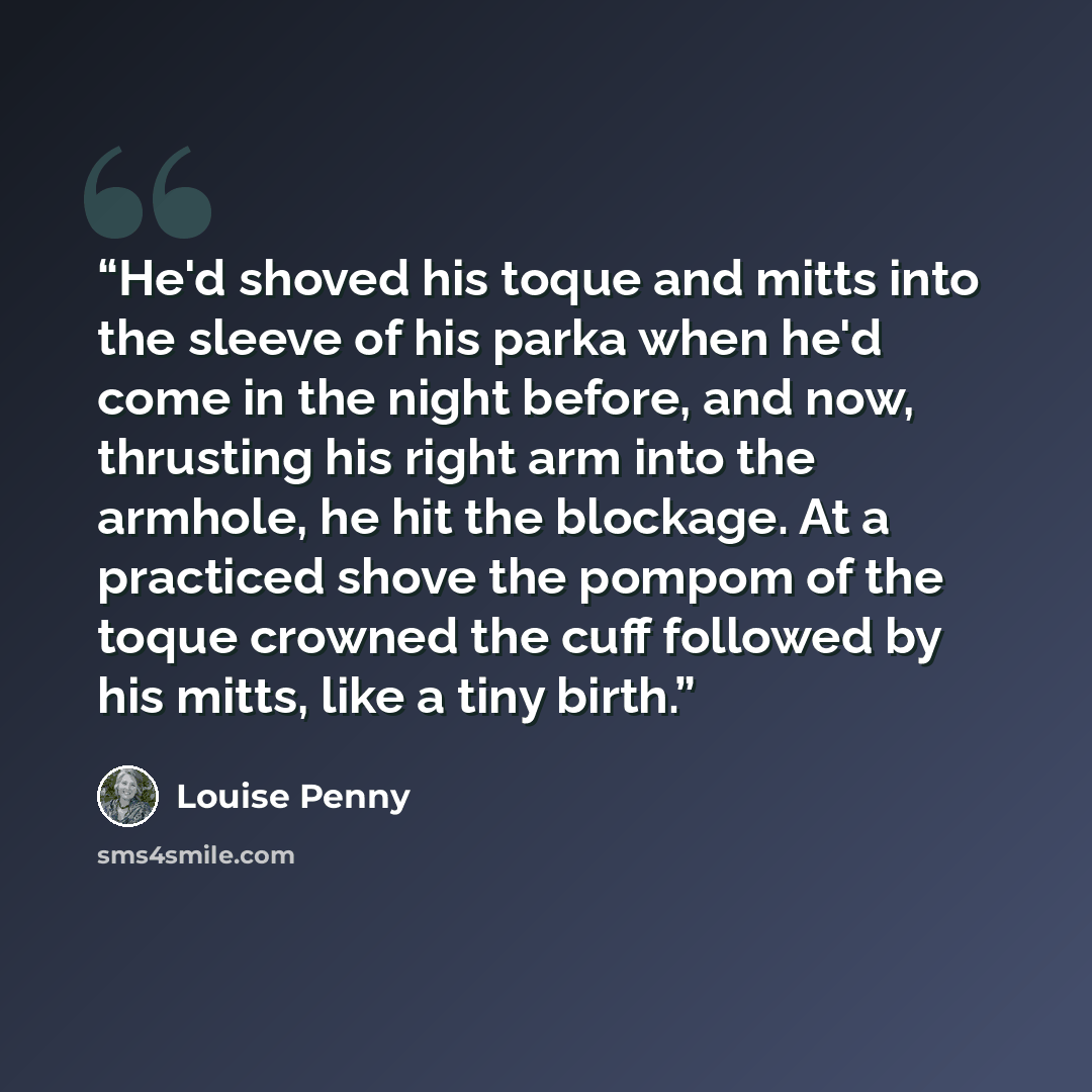“He'd shoved his toque and mitts into the sleeve of his parka when he'd come in the night before, and now, thrusting his right arm into the armhole, he hit the blockage. At a practiced shove the pompom of the toque crowned the cuff followed by his mitts, like a tiny birth.” quote by Louise Penny