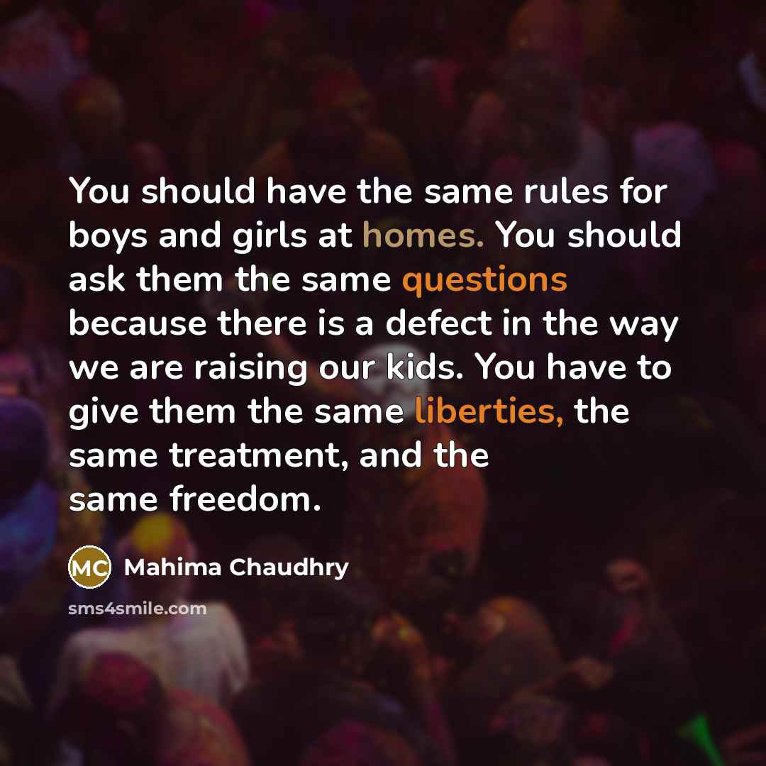 “You should have the same rules for boys and girls at homes. You should ask them the same questions because there is a defect in the way we are raising our kids. You have to give them the same liberties, the same treatment, and the same freedom.” quote by Mahima Chaudhry