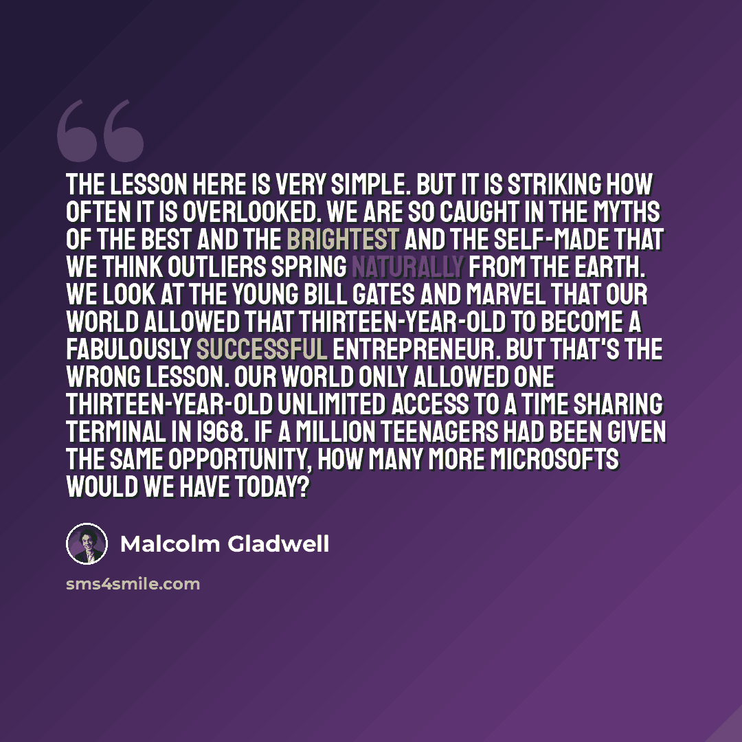“The lesson here is very simple. But it is striking how often it is overlooked. We are so caught in the myths of the best and the brightest and the self-made that we think outliers spring naturally from the earth. We look at the young Bill Gates and marvel that our world allowed that…” quote by Malcolm Gladwell