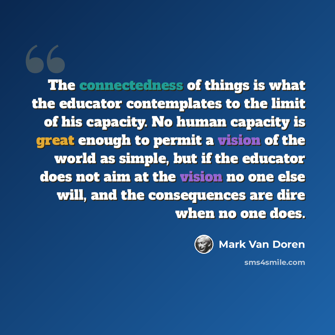 “The connectedness of things is what the educator contemplates to the limit of his capacity. No human capacity is great enough to permit a vision of the world as simple, but if the educator does not aim at the vision no one else will, and the consequences are dire when no one does.” quote by Mark Van Doren