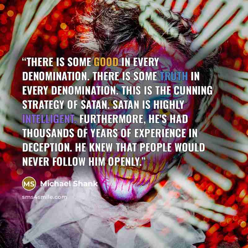 “There is some good in every denomination. There is some Truth in every denomination. This is the cunning strategy of Satan. Satan is highly intelligent. Furthermore, he's had thousands of years of experience in deception. He knew that people would never follow him openly.” quote by Michael Shank
