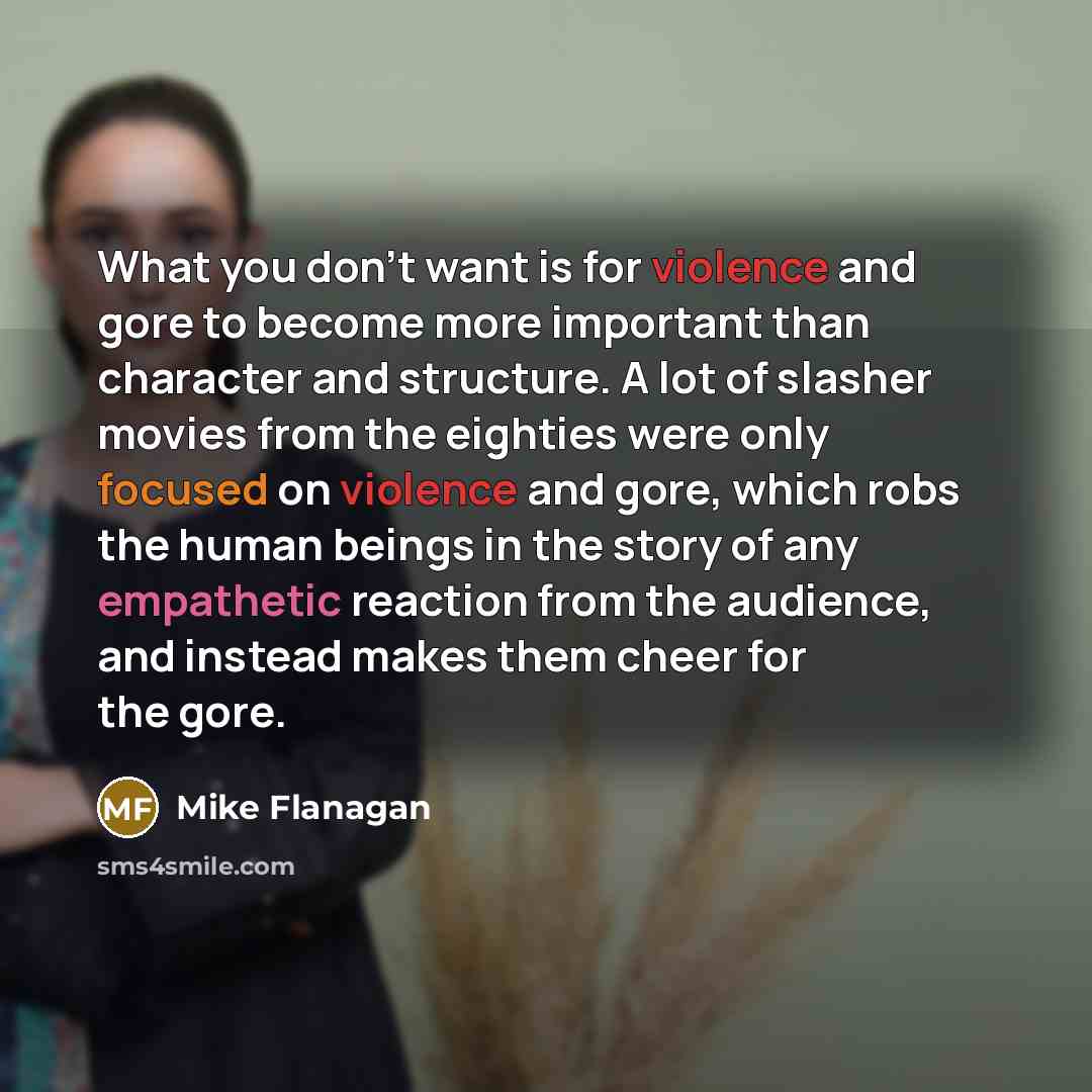 “What you don't want is for violence and gore to become more important than character and structure. A lot of slasher movies from the eighties were only focused on violence and gore, which robs the human beings in the story of any empathetic reaction from the audience, and instead makes them cheer…” quote by Mike Flanagan