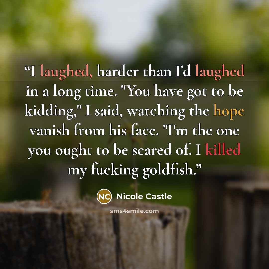 “I laughed, harder than I'd laughed in a long time. "You have got to be kidding," I said, watching the hope vanish from his face. "I'm the one you ought to be scared of. I killed my fucking goldfish.” quote by Nicole Castle