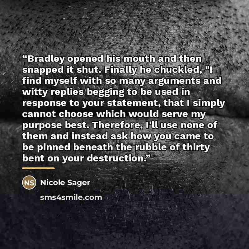 “Bradley opened his mouth and then snapped it shut. Finally he chuckled, "I find myself with so many arguments and witty replies begging to be used in response to your statement, that I simply cannot choose which would serve my purpose best. Therefore, I'll use none of them and instead ask how you…” quote by Nicole Sager