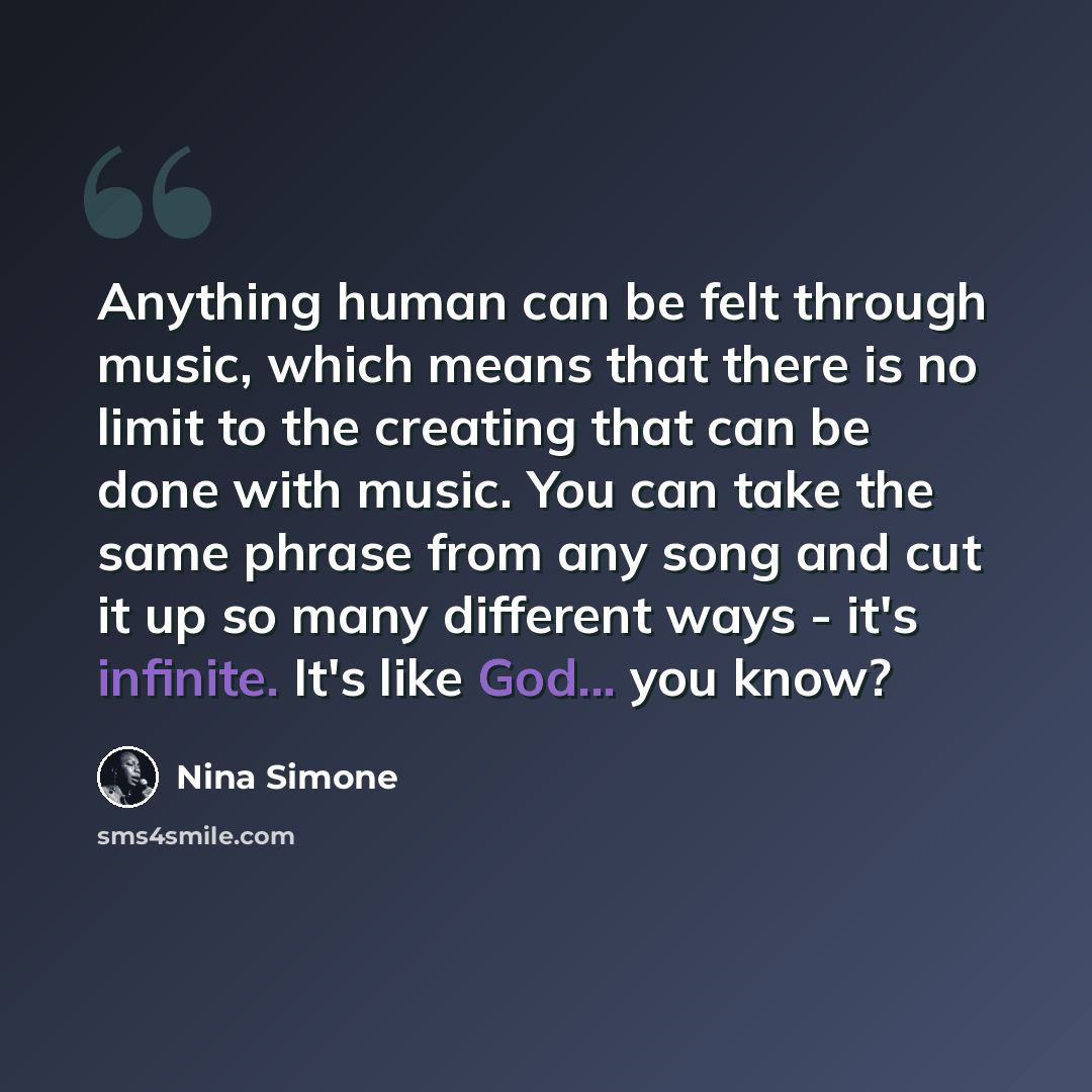 “Anything human can be felt through music, which means that there is no limit to the creating that can be done with music. You can take the same phrase from any song and cut it up so many different ways - it's infinite. It's like God... you know?” quote by Nina Simone