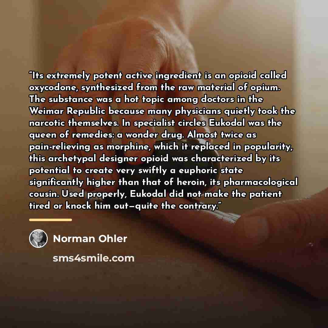 “Its extremely potent active ingredient is an opioid called oxycodone, synthesized from the raw material of opium. The substance was a hot topic among doctors in the Weimar Republic because many physicians quietly took the narcotic themselves. In specialist circles Eukodal was the queen of…” quote by Norman Ohler
