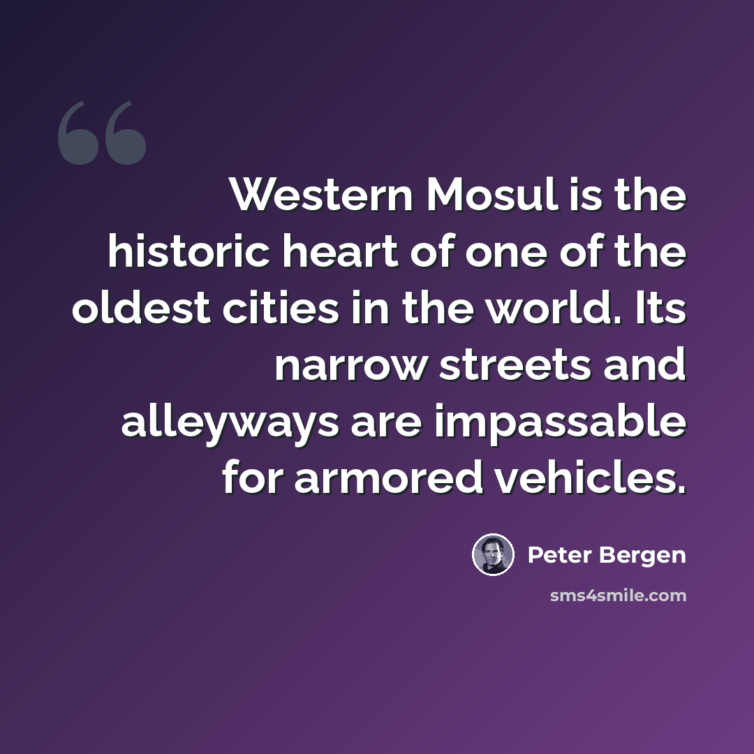 “Western Mosul is the historic heart of one of the oldest cities in the world. Its narrow streets and alleyways are impassable for armored vehicles.” quote by Peter Bergen