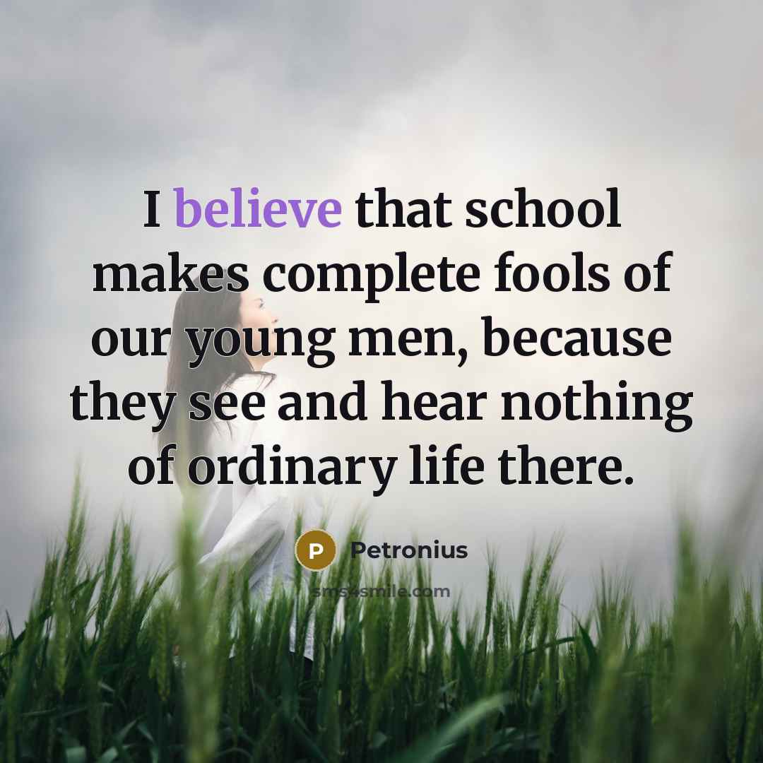 “I believe that school makes complete fools of our young men, because they see and hear nothing of ordinary life there.” quote by Petronius