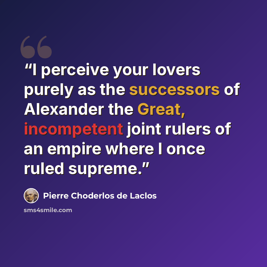 “I perceive your lovers purely as the successors of Alexander the Great, incompetent joint rulers of an empire where I once ruled supreme.” quote by Pierre Choderlos de Laclos